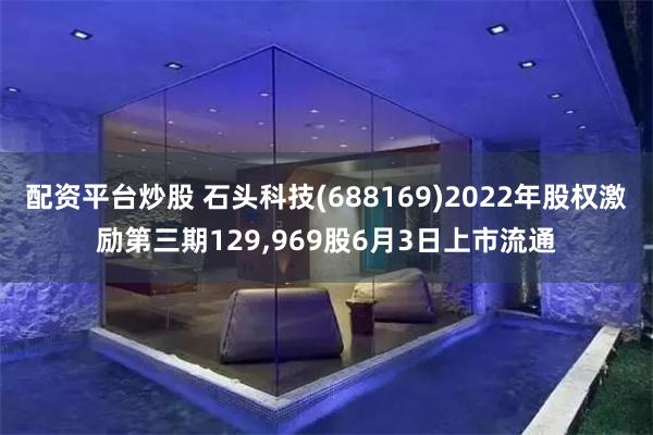 配资平台炒股 石头科技(688169)2022年股权激励第三期129,969股6月3日上市流通