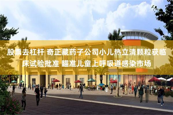 股票去杠杆 奇正藏药子公司小儿热立清颗粒获临床试验批准 瞄准儿童上呼吸道感染市场