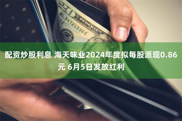 配资炒股利息 海天味业2024年度拟每股派现0.86元 6月5日发放红利