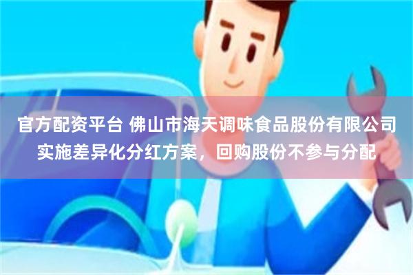 官方配资平台 佛山市海天调味食品股份有限公司实施差异化分红方案，回购股份不参与分配