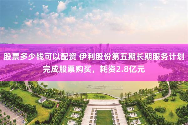 股票多少钱可以配资 伊利股份第五期长期服务计划完成股票购买，耗资2.8亿元