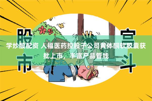学炒股配资 人福医药控股子公司黄体酮软胶囊获批上市，丰富产品管线