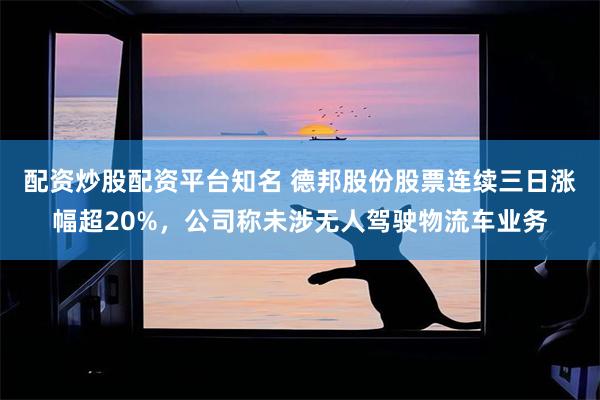 配资炒股配资平台知名 德邦股份股票连续三日涨幅超20%，公司称未涉无人驾驶物流车业务