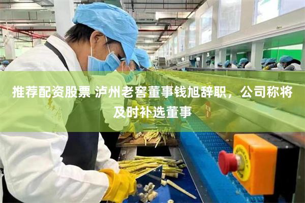 推荐配资股票 泸州老窖董事钱旭辞职，公司称将及时补选董事