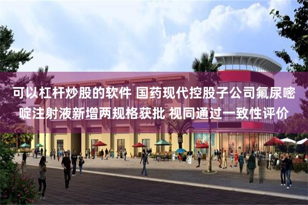 可以杠杆炒股的软件 国药现代控股子公司氟尿嘧啶注射液新增两规格获批 视同通过一致性评价
