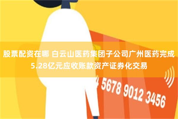 股票配资在哪 白云山医药集团子公司广州医药完成5.28亿元应收账款资产证券化交易