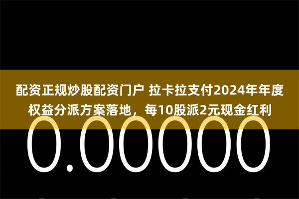 配资正规炒股配资门户 拉卡拉支付2024年年度权益分派方案落地，每10股派2元现金红利