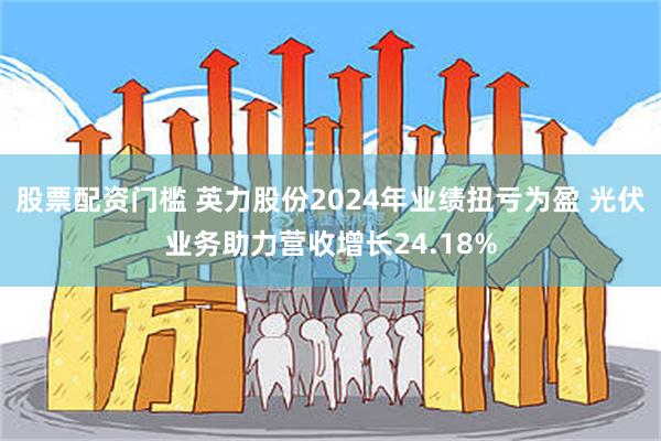 股票配资门槛 英力股份2024年业绩扭亏为盈 光伏业务助力营收增长24.18%