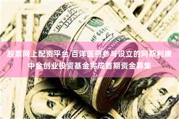 股票网上配资平台 百洋医药参与设立的阿斯利康中金创业投资基金完成首期资金募集