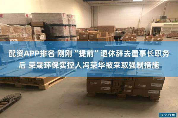 配资APP排名 刚刚“提前”退休辞去董事长职务后 荣晟环保实控人冯荣华被采取强制措施