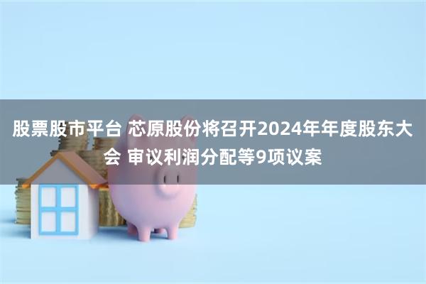 股票股市平台 芯原股份将召开2024年年度股东大会 审议利润分配等9项议案