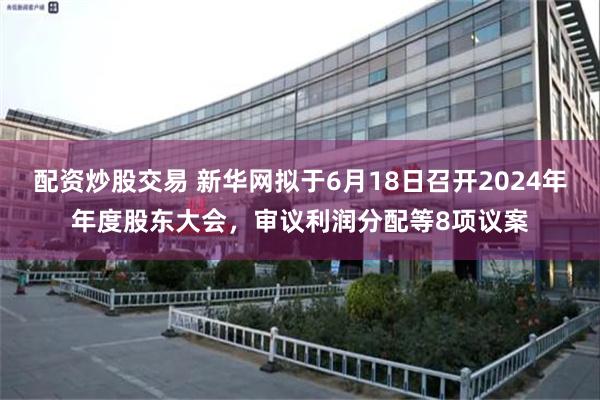 配资炒股交易 新华网拟于6月18日召开2024年年度股东大会，审议利润分配等8项议案