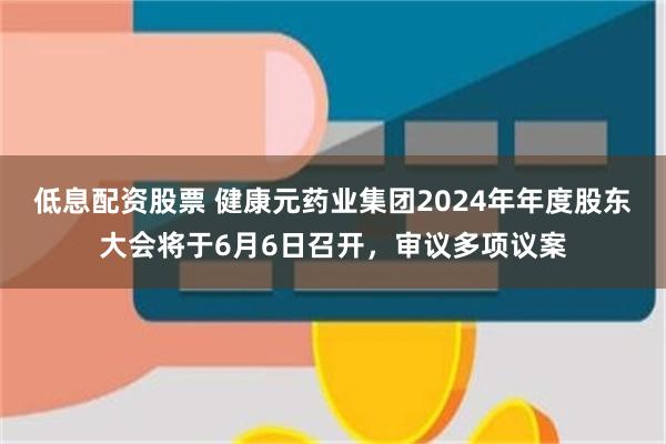 低息配资股票 健康元药业集团2024年年度股东大会将于6月6日召开，审议多项议案