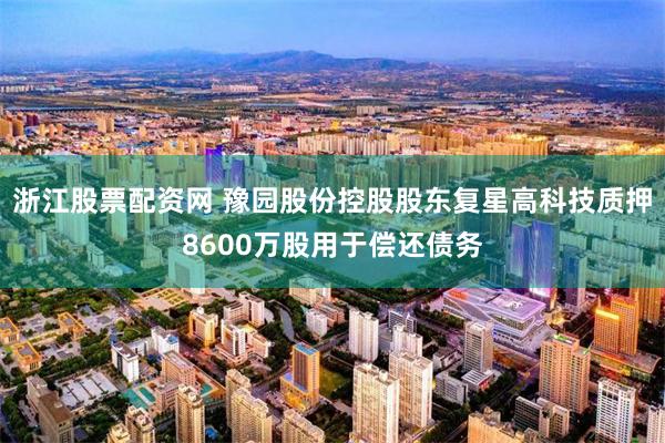 浙江股票配资网 豫园股份控股股东复星高科技质押8600万股用于偿还债务