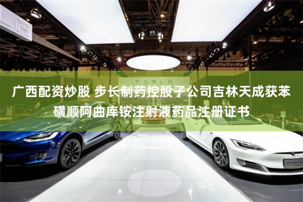 广西配资炒股 步长制药控股子公司吉林天成获苯磺顺阿曲库铵注射液药品注册证书