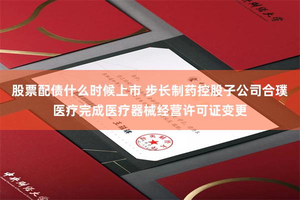股票配债什么时候上市 步长制药控股子公司合璞医疗完成医疗器械经营许可证变更