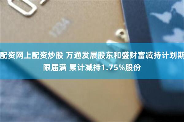 配资网上配资炒股 万通发展股东和盛财富减持计划期限届满 累计减持1.75%股份