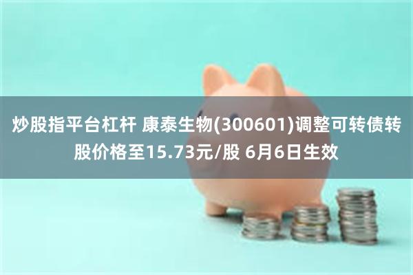 炒股指平台杠杆 康泰生物(300601)调整可转债转股价格至15.73元/股 6月6日生效
