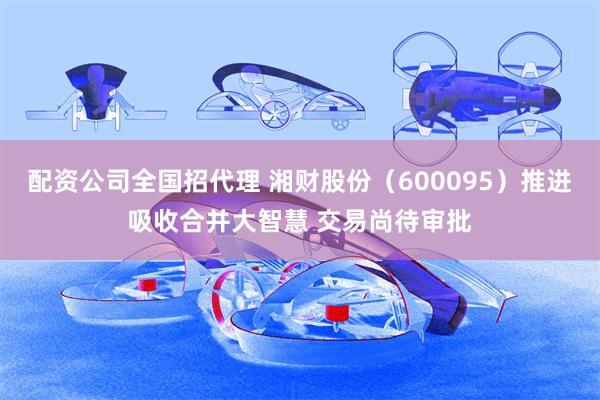 配资公司全国招代理 湘财股份（600095）推进吸收合并大智慧 交易尚待审批