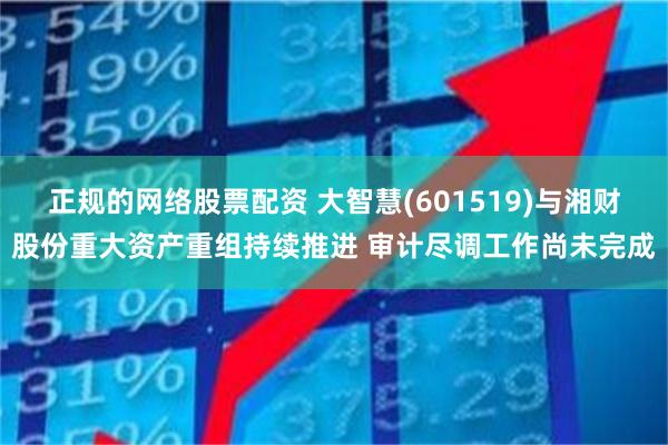 正规的网络股票配资 大智慧(601519)与湘财股份重大资产重组持续推进 审计尽调工作尚未完成