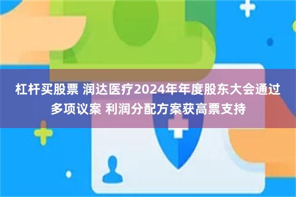 杠杆买股票 润达医疗2024年年度股东大会通过多项议案 利润分配方案获高票支持