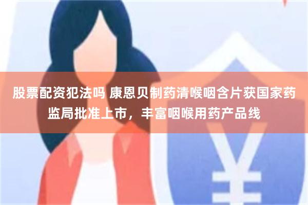 股票配资犯法吗 康恩贝制药清喉咽含片获国家药监局批准上市，丰富咽喉用药产品线