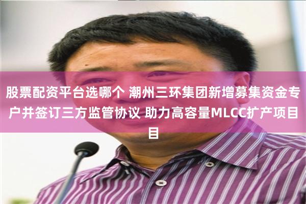 股票配资平台选哪个 潮州三环集团新增募集资金专户并签订三方监管协议 助力高容量MLCC扩产项目