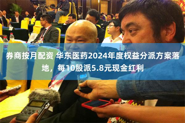 券商按月配资 华东医药2024年度权益分派方案落地，每10股派5.8元现金红利