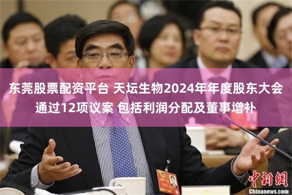 东莞股票配资平台 天坛生物2024年年度股东大会通过12项议案 包括利润分配及董事增补