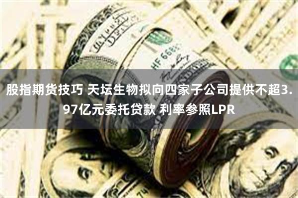 股指期货技巧 天坛生物拟向四家子公司提供不超3.97亿元委托贷款 利率参照LPR