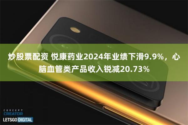炒股票配资 悦康药业2024年业绩下滑9.9%，心脑血管类产品收入锐减20.73%