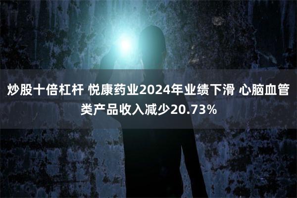 炒股十倍杠杆 悦康药业2024年业绩下滑 心脑血管类产品收入减少20.73%