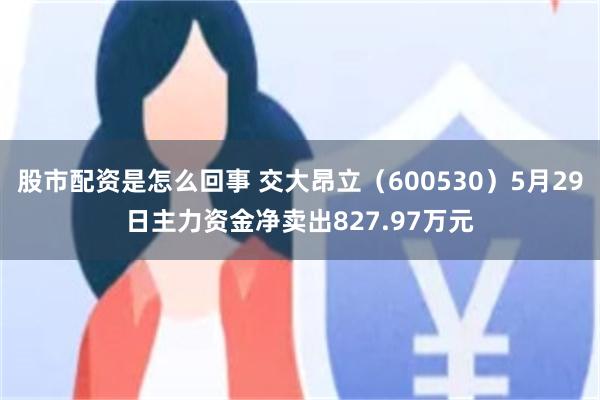 股市配资是怎么回事 交大昂立（600530）5月29日主力资金净卖出827.97万元
