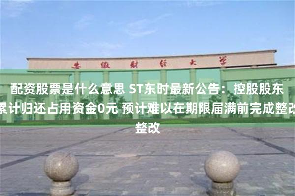 配资股票是什么意思 ST东时最新公告：控股股东累计归还占用资金0元 预计难以在期限届满前完成整改