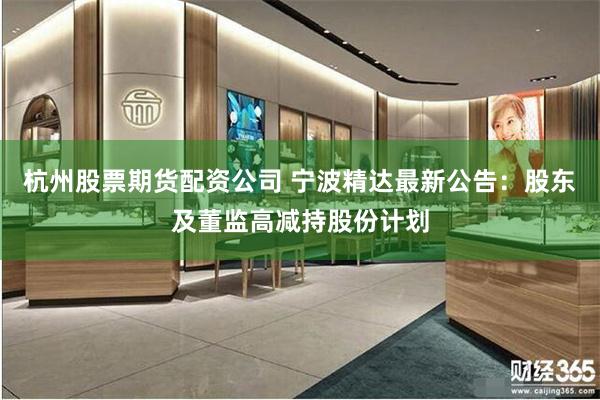 杭州股票期货配资公司 宁波精达最新公告：股东及董监高减持股份计划
