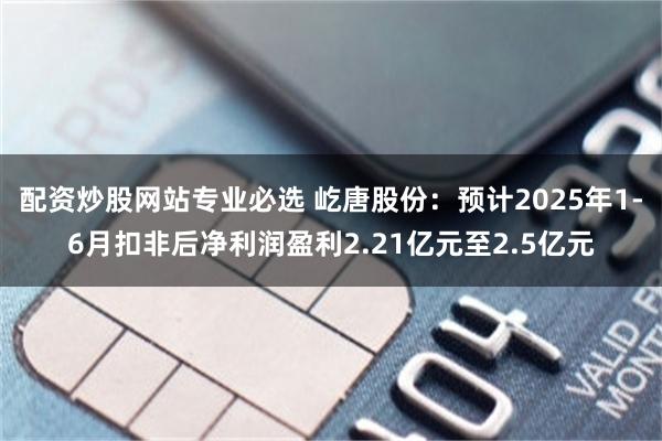 配资炒股网站专业必选 屹唐股份：预计2025年1-6月扣非后净利润盈利2.21亿元至2.5亿元