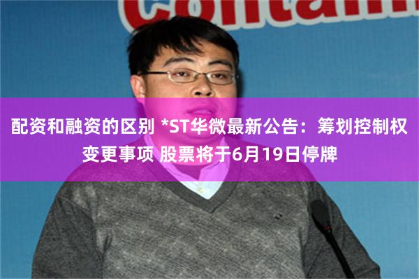 配资和融资的区别 *ST华微最新公告：筹划控制权变更事项 股票将于6月19日停牌