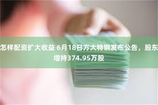 怎样配资扩大收益 6月18日方大特钢发布公告，股东增持374.95万股
