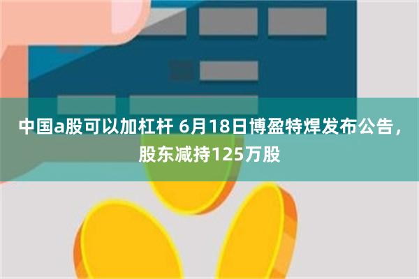 中国a股可以加杠杆 6月18日博盈特焊发布公告，股东减持125万股