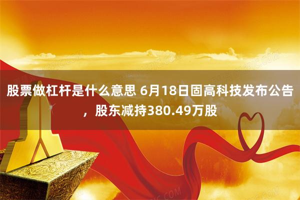 股票做杠杆是什么意思 6月18日固高科技发布公告，股东减持380.49万股