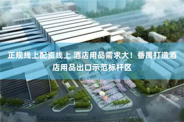 正规线上配资线上 酒店用品需求大！番禺打造酒店用品出口示范标杆区