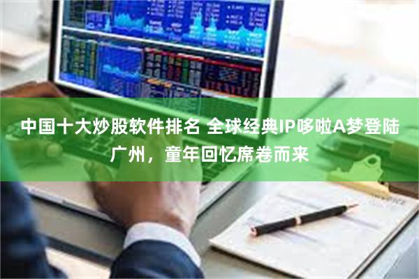 中国十大炒股软件排名 全球经典IP哆啦A梦登陆广州，童年回忆席卷而来