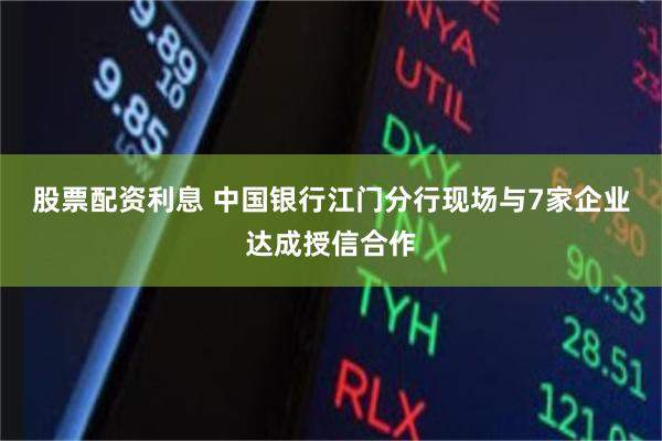 股票配资利息 中国银行江门分行现场与7家企业达成授信合作