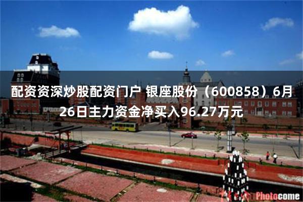 配资资深炒股配资门户 银座股份（600858）6月26日主力资金净买入96.27万元