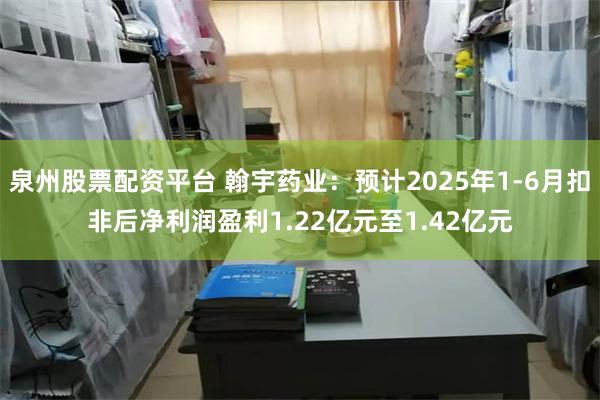 泉州股票配资平台 翰宇药业：预计2025年1-6月扣非后净利润盈利1.22亿元至1.42亿元