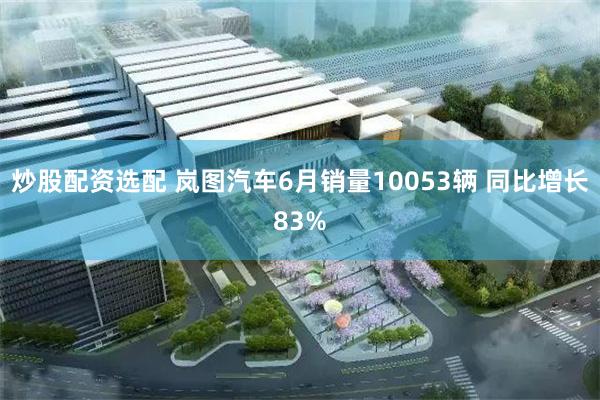 炒股配资选配 岚图汽车6月销量10053辆 同比增长83%