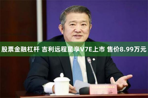 股票金融杠杆 吉利远程星享V7E上市 售价8.99万元