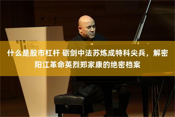 什么是股市杠杆 砺剑中法苏炼成特科尖兵，解密阳江革命英烈郑家康的绝密档案