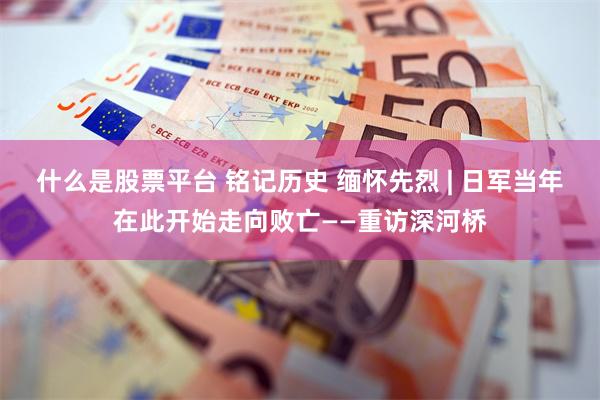 什么是股票平台 铭记历史 缅怀先烈 | 日军当年在此开始走向败亡——重访深河桥