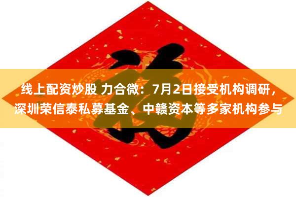 线上配资炒股 力合微：7月2日接受机构调研，深圳荣信泰私募基金、中赣资本等多家机构参与